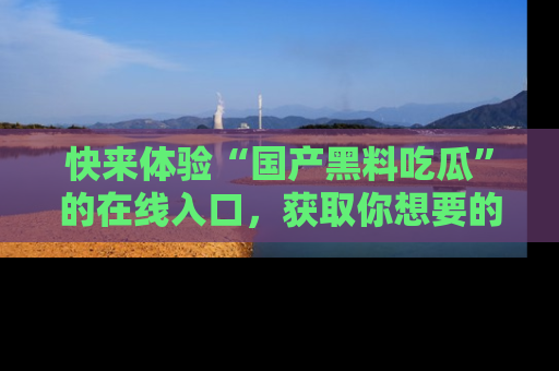 快来体验“国产黑料吃瓜”的在线入口，获取你想要的所有独家黑料！