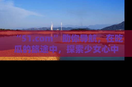 “51.com”助你导航,在吃瓜的旅途中,探索少女心中的小秘密喔!