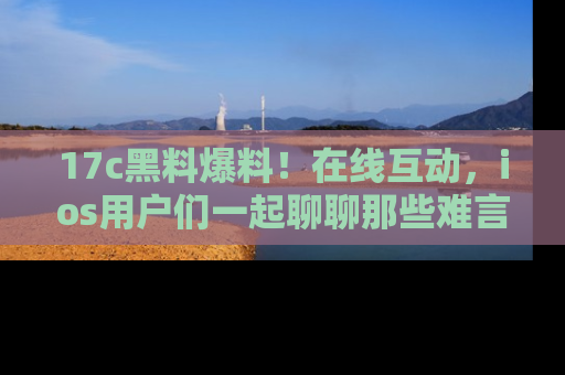 17c黑料爆料!在线互动,ios用户们一起聊聊那些难言之隐吧!