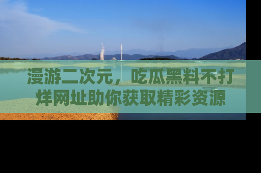 漫游二次元，吃瓜黑料不打烊网址助你获取精彩资源