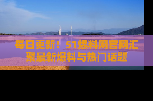 每日更新！51爆料网官网汇聚最新爆料与热门话题
