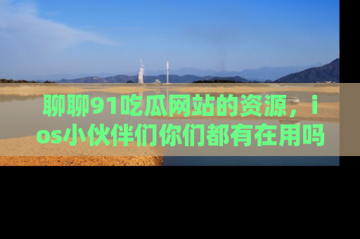 聊聊91吃瓜网站的资源，ios小伙伴们你们都有在用吗？