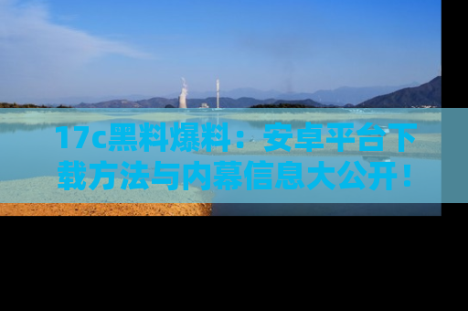 17c黑料爆料:安卓平台下载方法与内幕信息大公开!
