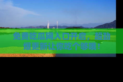免费吃瓜网入口开启，超劲爆更新让你吃个够哦！