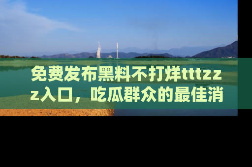 免费发布黑料不打烊tttzzz入口，吃瓜群众的最佳消息平台！
