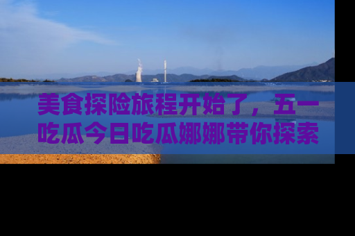 美食探险旅程开始了，五一吃瓜今日吃瓜娜娜带你探索精彩首页线路。
