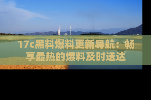 17c黑料爆料更新导航:畅享最热的爆料及时送达