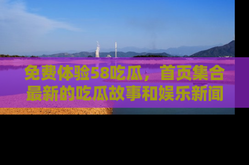 免费体验58吃瓜,首页集合最新的吃瓜故事和娱乐新闻,让你不再错过任何热点!