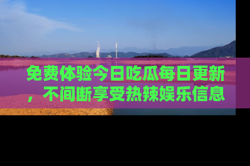 免费体验今日吃瓜每日更新,不间断享受热辣娱乐信息!