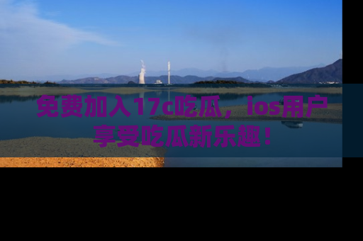 免费加入17c吃瓜，ios用户享受吃瓜新乐趣！