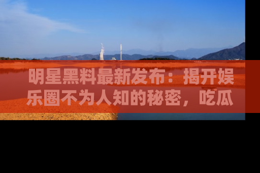 明星黑料最新发布:揭开娱乐圈不为人知的秘密,吃瓜者们请注意!