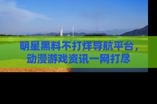明星黑料不打烊导航平台,动漫游戏资讯一网打尽