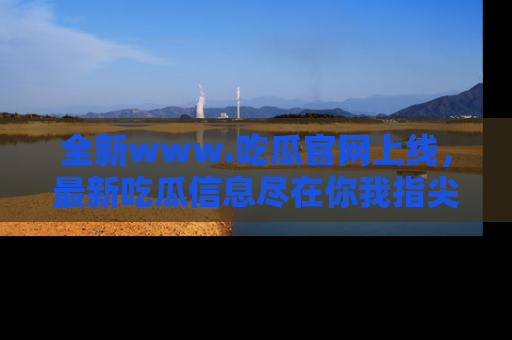 全新www.吃瓜官网上线,最新吃瓜信息尽在你我指尖!