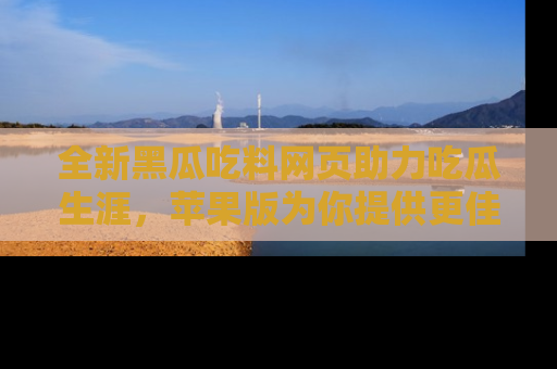 全新黑瓜吃料网页助力吃瓜生涯,苹果版为你提供更佳体验!