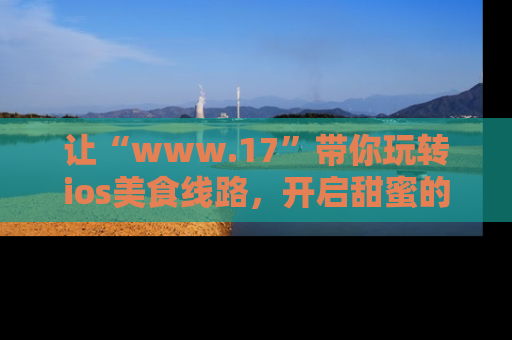 让“www.17”带你玩转ios美食线路,开启甜蜜的吃瓜时光吧!