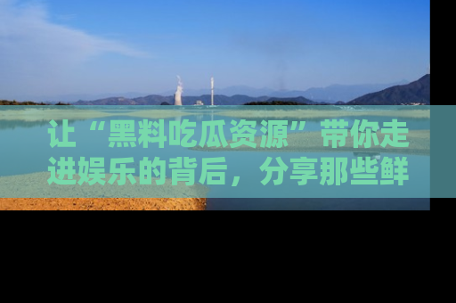 让“黑料吃瓜资源”带你走进娱乐的背后,分享那些鲜为人知的黑料,成为吃瓜界的资深玩家!