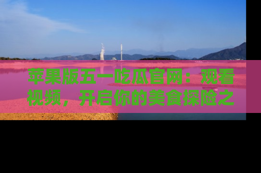 苹果版五一吃瓜官网:观看视频,开启你的美食探险之旅!