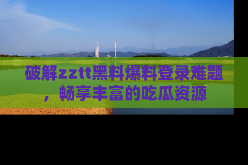 破解zztt黑料爆料登录难题,畅享丰富的吃瓜资源