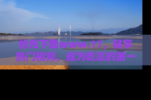抢先下载www.17,畅享热门视频,成为吃瓜的第一手信息者!