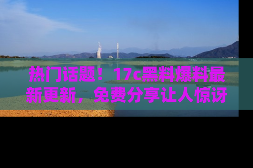 热门话题!17c黑料爆料最新更新,免费分享让人惊讶的事实!