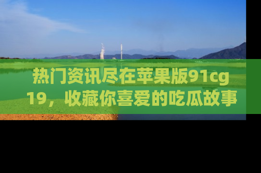 热门资讯尽在苹果版91cg19,收藏你喜爱的吃瓜故事吧!