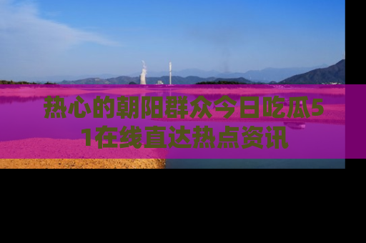 热心的朝阳群众今日吃瓜51在线直达热点资讯