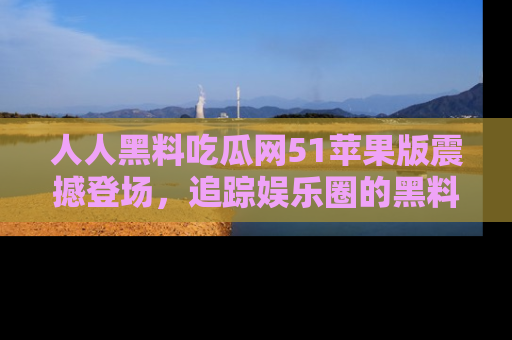 人人黑料吃瓜网51苹果版震撼登场,追踪娱乐圈的黑料与热闻