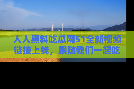 人人黑料吃瓜网51全新视频链接上线,跟随我们一起吃瓜围观!
