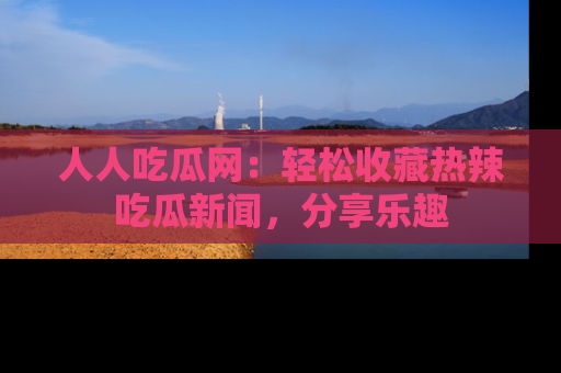 人人吃瓜网:轻松收藏热辣吃瓜新闻,分享乐趣