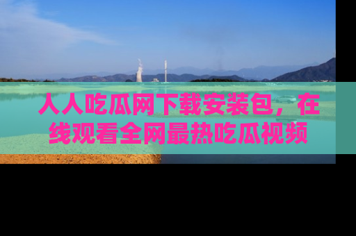 人人吃瓜网下载安装包,在线观看全网最热吃瓜视频