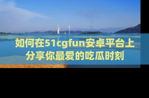 如何在51cgfun安卓平台上分享你最爱的吃瓜时刻
