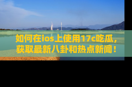 如何在ios上使用17c吃瓜,获取最新八卦和热点新闻!