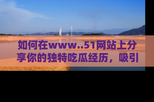 如何在www..51网站上分享你的独特吃瓜经历,吸引更多用户关注