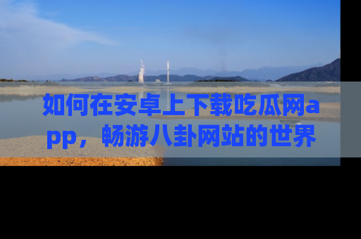 如何在安卓上下载吃瓜网app，畅游八卦网站的世界