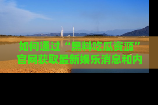 如何通过“黑料吃瓜资源”官网获取最新娱乐消息和内幕爆料