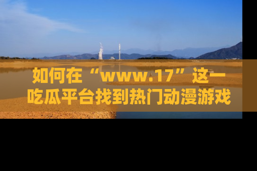 如何在“www.17”这一吃瓜平台找到热门动漫游戏风格的链接?