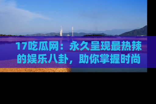 17吃瓜网:永久呈现最热辣的娱乐八卦,助你掌握时尚趋势