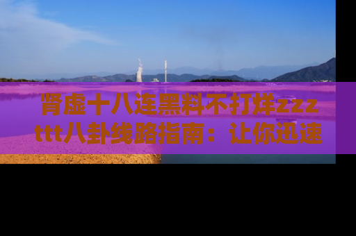 肾虚十八连黑料不打烊zzzttt八卦线路指南：让你迅速掌握热点事件脉络