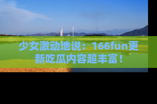 少女激动地说：166fun更新吃瓜内容超丰富！