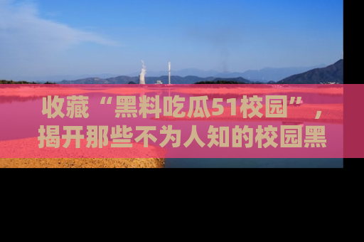 收藏“黑料吃瓜51校园”，揭开那些不为人知的校园黑幕！