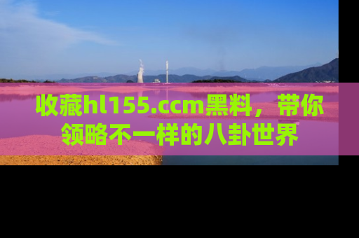 收藏hl155.ccm黑料，带你领略不一样的八卦世界