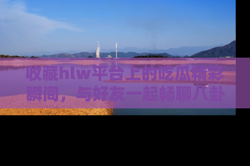 收藏hlw平台上的吃瓜精彩瞬间,与好友一起畅聊八卦趣闻!