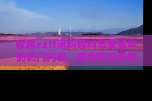 收藏zztt黑料爆料苹果版中的热门内容,成为吃瓜界的资深玩家!