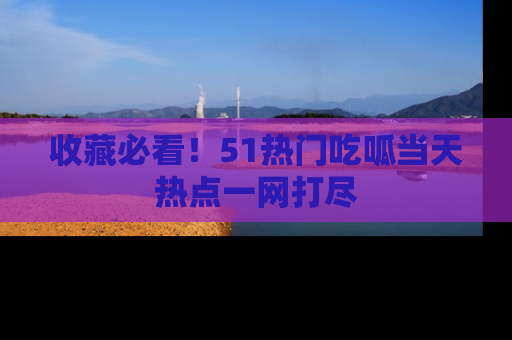 收藏必看!51热门吃呱当天热点一网打尽