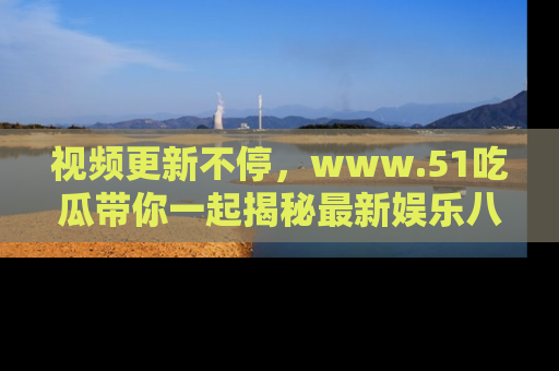 视频更新不停，www.51吃瓜带你一起揭秘最新娱乐八卦，畅享信息盛宴！