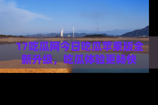 17吃瓜网今日吃瓜苹果版全新升级,吃瓜体验更畅快