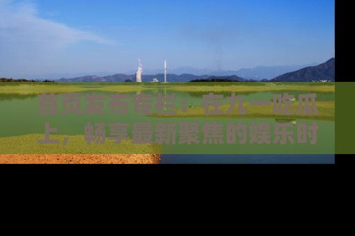 首页发布专栏:在九一吃瓜上,畅享最新聚焦的娱乐时讯