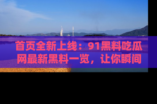 首页全新上线:91黑料吃瓜网最新黑料一览,让你瞬间掌握