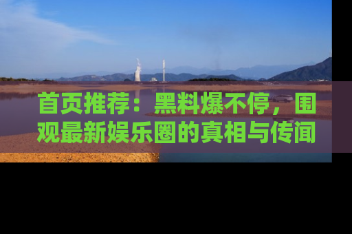 首页推荐:黑料爆不停,围观最新娱乐圈的真相与传闻