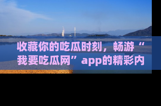 收藏你的吃瓜时刻,畅游“我要吃瓜网”app的精彩内容